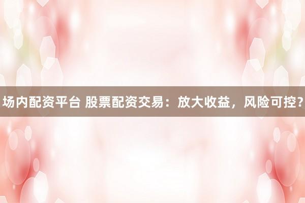 场内配资平台 股票配资交易：放大收益，风险可控？