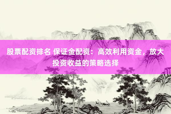 股票配资排名 保证金配资：高效利用资金，放大投资收益的策略选择