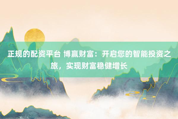 正规的配资平台 博赢财富：开启您的智能投资之旅，实现财富稳健增长