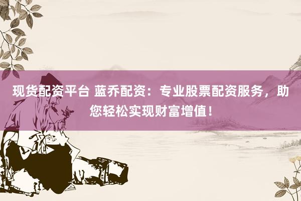 现货配资平台 蓝乔配资：专业股票配资服务，助您轻松实现财富增值！