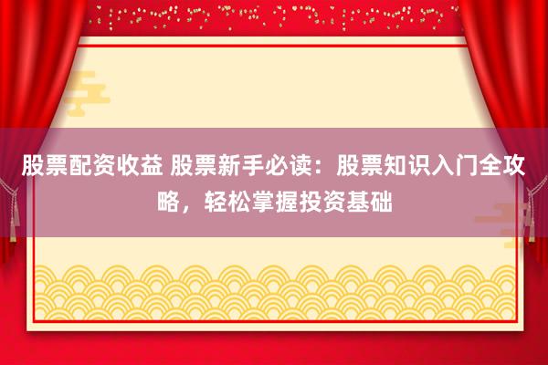 股票配资收益 股票新手必读：股票知识入门全攻略，轻松掌握投资基础