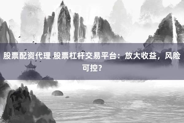 股票配资代理 股票杠杆交易平台：放大收益，风险可控？
