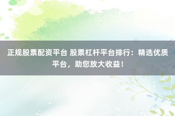 正规股票配资平台 股票杠杆平台排行：精选优质平台，助您放大收益！