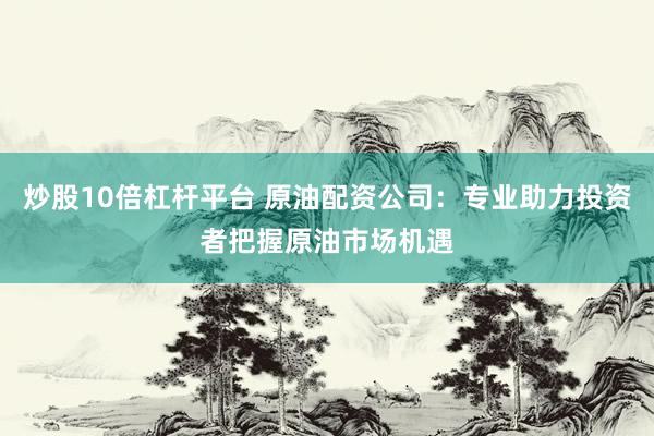 炒股10倍杠杆平台 原油配资公司：专业助力投资者把握原油市场机遇