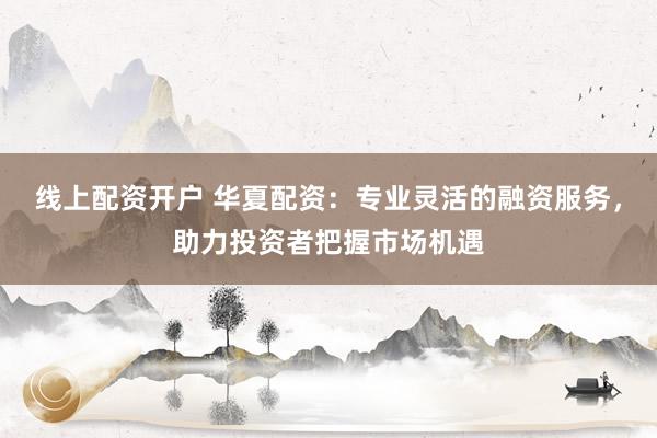 线上配资开户 华夏配资：专业灵活的融资服务，助力投资者把握市场机遇