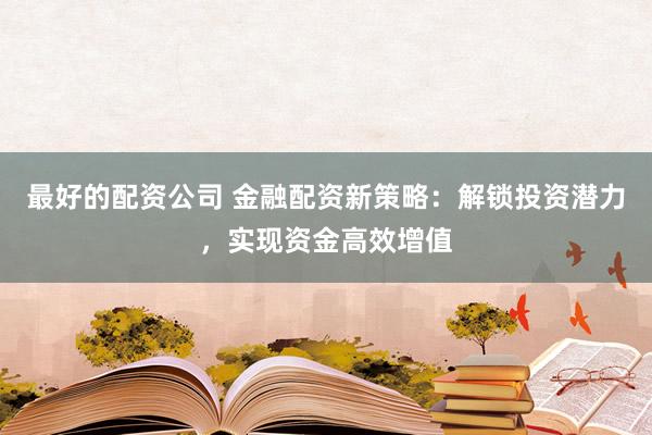 最好的配资公司 金融配资新策略：解锁投资潜力，实现资金高效增值