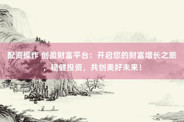 配资操作 创盈财富平台：开启您的财富增长之旅，稳健投资，共创美好未来！