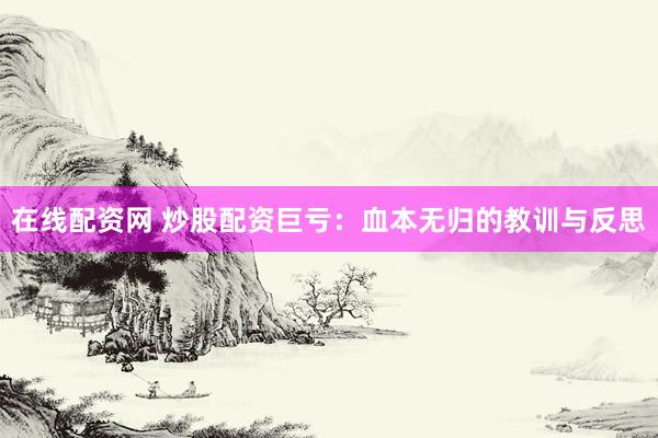 在线配资网 炒股配资巨亏：血本无归的教训与反思