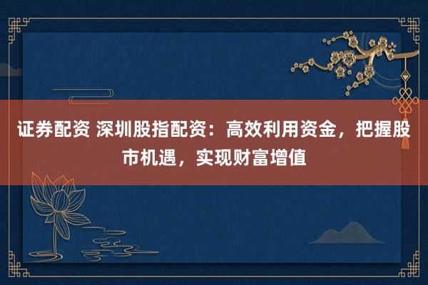 证券配资 深圳股指配资：高效利用资金，把握股市机遇，实现财富增值