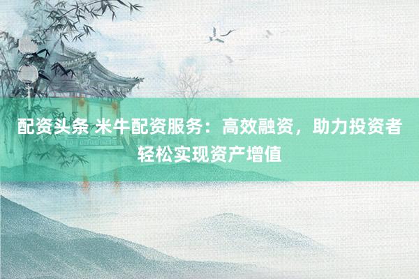 配资头条 米牛配资服务：高效融资，助力投资者轻松实现资产增值