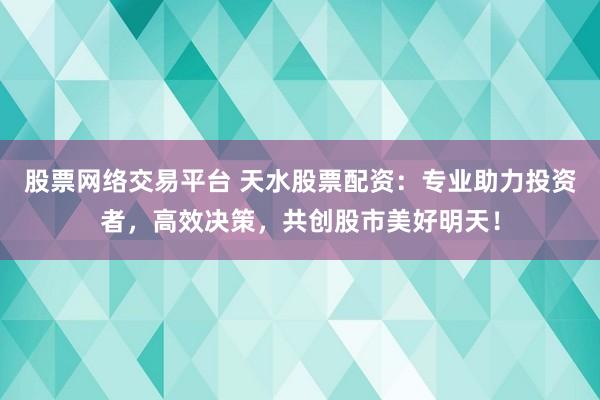 股票网络交易平台 天水股票配资：专业助力投资者，高效决策，共创股市美好明天！
