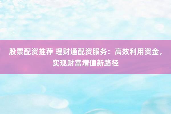 股票配资推荐 理财通配资服务：高效利用资金，实现财富增值新路径