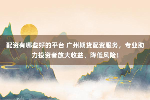 配资有哪些好的平台 广州期货配资服务，专业助力投资者放大收益、降低风险！