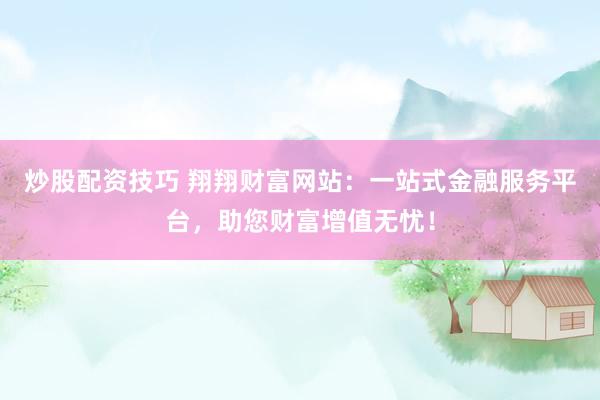 炒股配资技巧 翔翔财富网站：一站式金融服务平台，助您财富增值无忧！