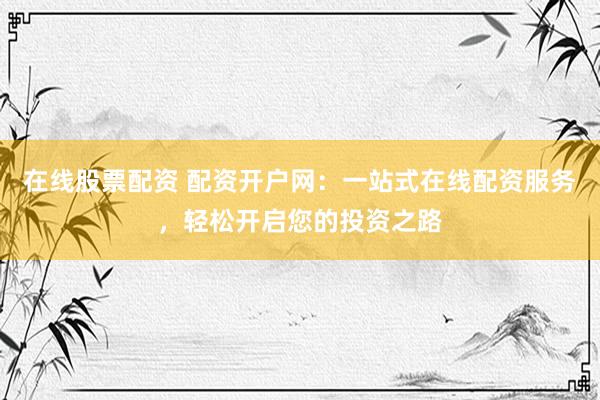 在线股票配资 配资开户网：一站式在线配资服务，轻松开启您的投资之路