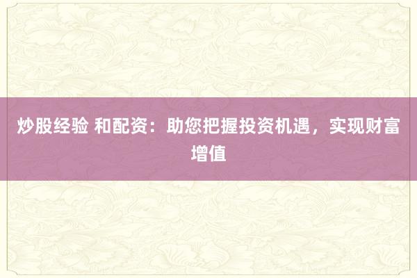 炒股经验 和配资：助您把握投资机遇，实现财富增值