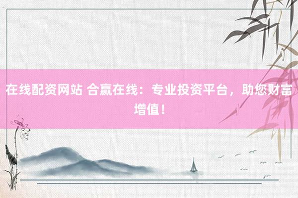在线配资网站 合赢在线：专业投资平台，助您财富增值！
