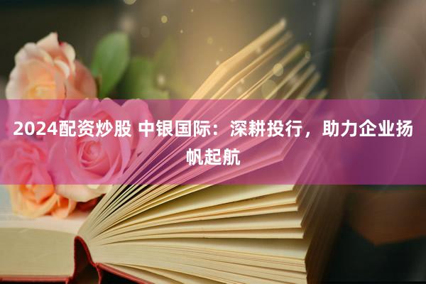 2024配资炒股 中银国际：深耕投行，助力企业扬帆起航