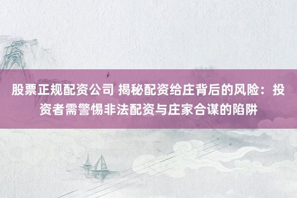 股票正规配资公司 揭秘配资给庄背后的风险：投资者需警惕非法配资与庄家合谋的陷阱