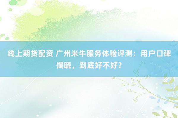 线上期货配资 广州米牛服务体验评测：用户口碑揭晓，到底好不好？