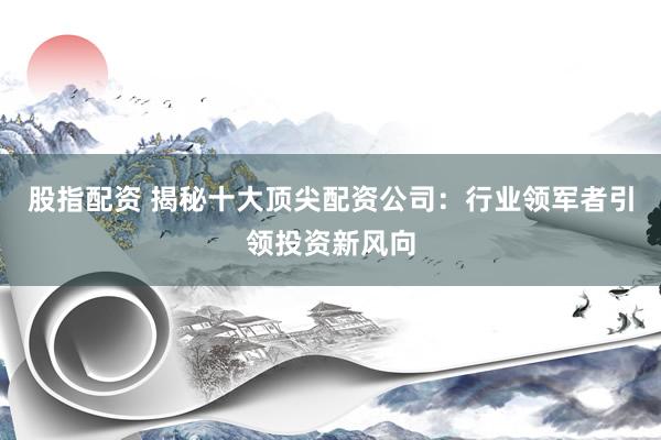 股指配资 揭秘十大顶尖配资公司：行业领军者引领投资新风向