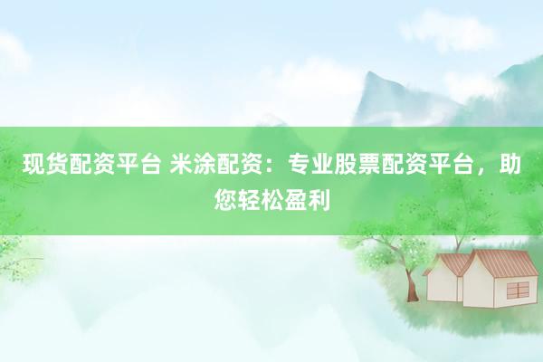 现货配资平台 米涂配资：专业股票配资平台，助您轻松盈利
