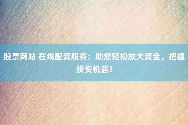 股票网站 在线配资服务：助您轻松放大资金，把握投资机遇！