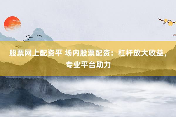 股票网上配资平 场内股票配资：杠杆放大收益，专业平台助力