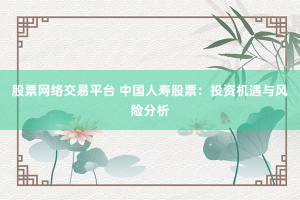 股票网络交易平台 中国人寿股票：投资机遇与风险分析