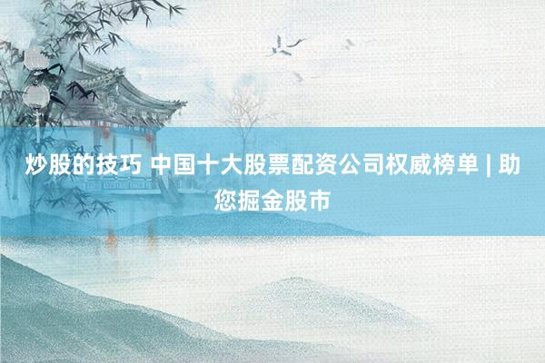 炒股的技巧 中国十大股票配资公司权威榜单 | 助您掘金股市