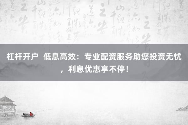 杠杆开户  低息高效：专业配资服务助您投资无忧，利息优惠享不停！