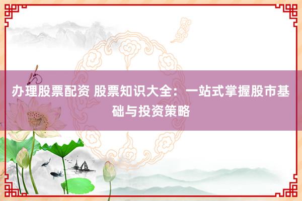 办理股票配资 股票知识大全：一站式掌握股市基础与投资策略