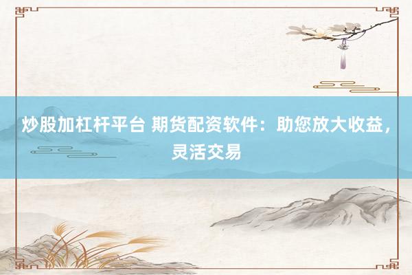 炒股加杠杆平台 期货配资软件：助您放大收益，灵活交易