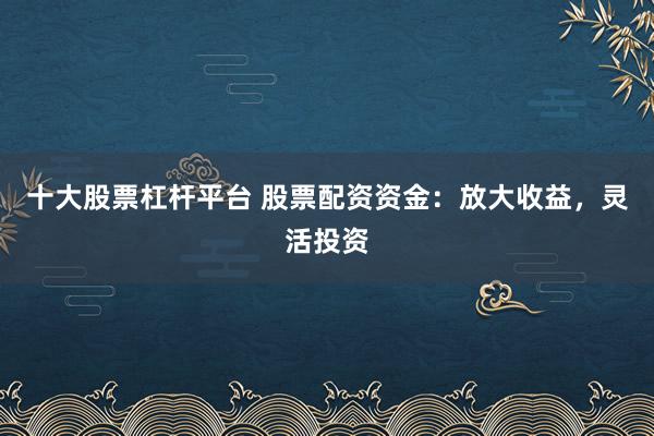 十大股票杠杆平台 股票配资资金：放大收益，灵活投资