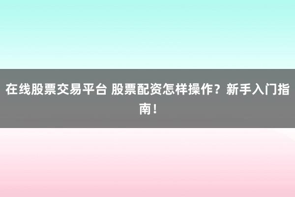 在线股票交易平台 股票配资怎样操作？新手入门指南！