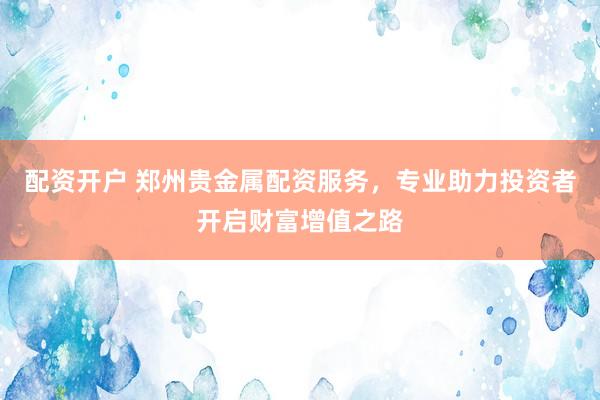 配资开户 郑州贵金属配资服务，专业助力投资者开启财富增值之路