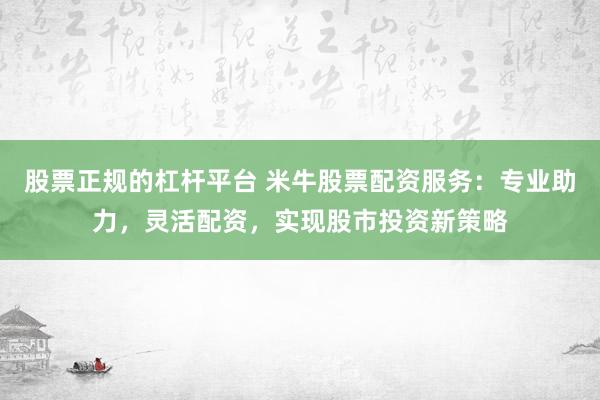 股票正规的杠杆平台 米牛股票配资服务：专业助力，灵活配资，实现股市投资新策略