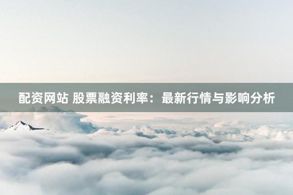 配资网站 股票融资利率：最新行情与影响分析