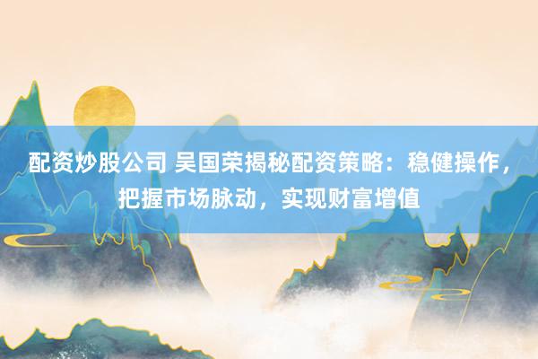 配资炒股公司 吴国荣揭秘配资策略：稳健操作，把握市场脉动，实现财富增值