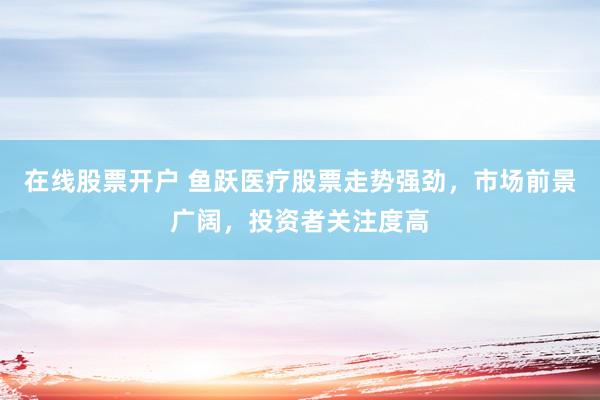 在线股票开户 鱼跃医疗股票走势强劲，市场前景广阔，投资者关注度高