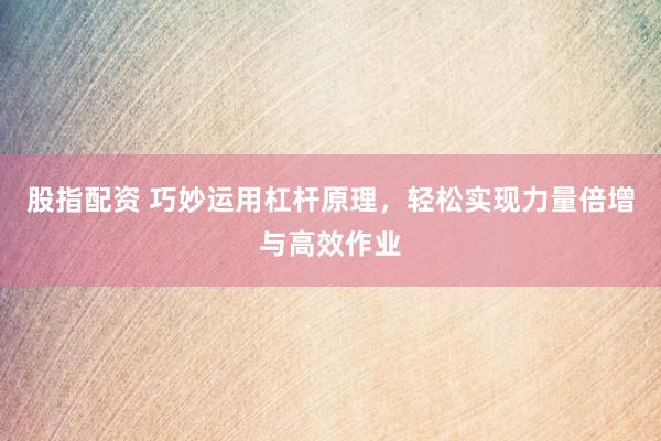 股指配资 巧妙运用杠杆原理，轻松实现力量倍增与高效作业