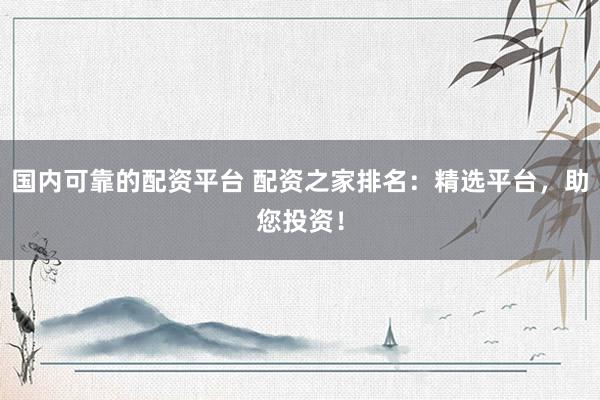 国内可靠的配资平台 配资之家排名：精选平台，助您投资！