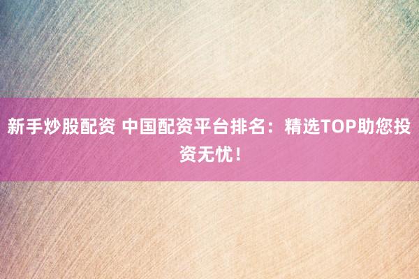 新手炒股配资 中国配资平台排名：精选TOP助您投资无忧！