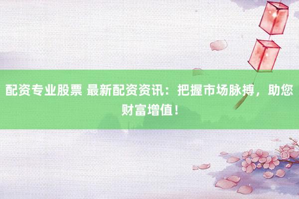 配资专业股票 最新配资资讯：把握市场脉搏，助您财富增值！