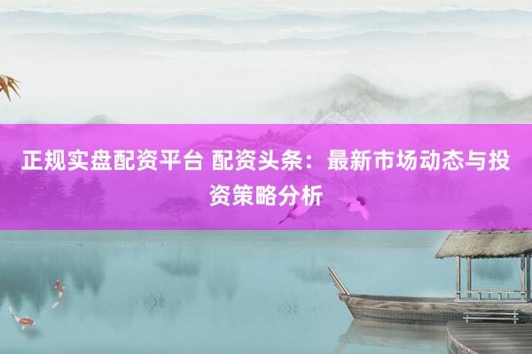 正规实盘配资平台 配资头条：最新市场动态与投资策略分析