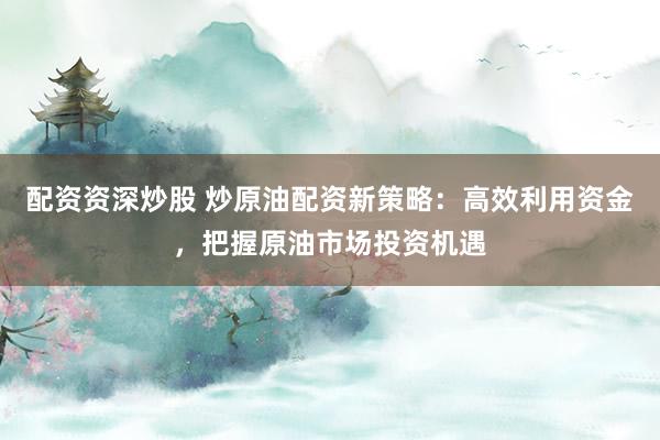 配资资深炒股 炒原油配资新策略：高效利用资金，把握原油市场投资机遇