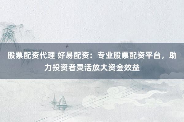 股票配资代理 好易配资：专业股票配资平台，助力投资者灵活放大资金效益