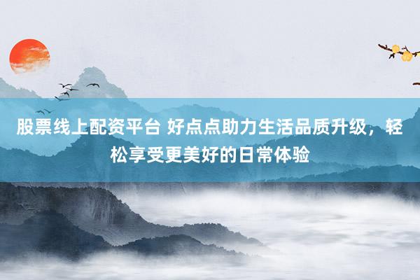 股票线上配资平台 好点点助力生活品质升级，轻松享受更美好的日常体验