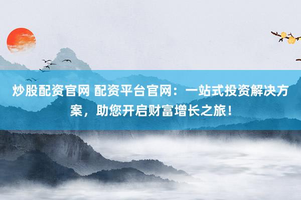 炒股配资官网 配资平台官网：一站式投资解决方案，助您开启财富增长之旅！