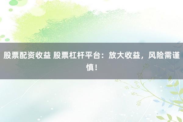 股票配资收益 股票杠杆平台：放大收益，风险需谨慎！